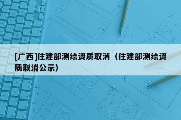 [广西]住建部测绘资质取消（住建部测绘资质取消公示）