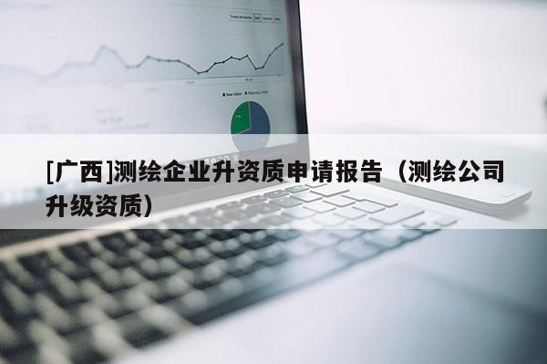 [广西]测绘企业升资质申请报告（测绘公司升级资质）