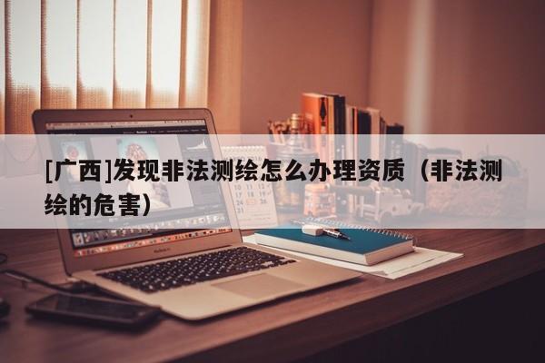 [广西]发现非法测绘怎么办理资质（非法测绘的危害）