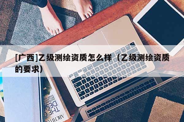 [广西]乙级测绘资质怎么样（乙级测绘资质的要求）