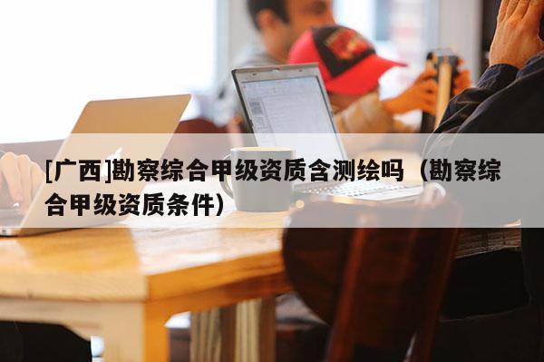 [广西]勘察综合甲级资质含测绘吗（勘察综合甲级资质条件）