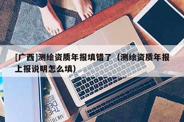 [广西]测绘资质年报填错了（测绘资质年报上报说明怎么填）