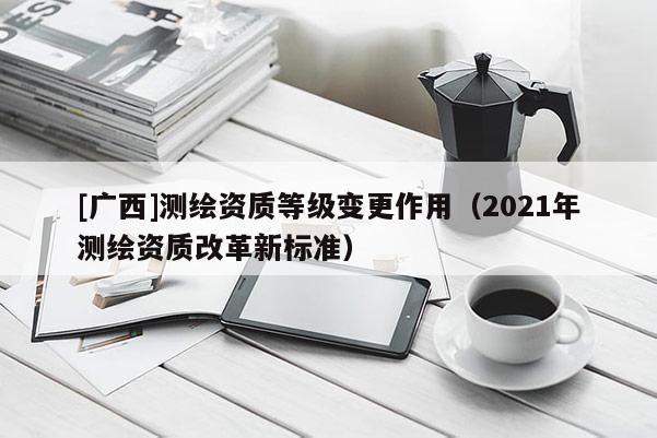 [广西]测绘资质等级变更作用（2021年测绘资质改革新标准）