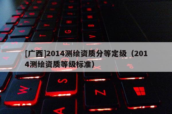 [广西]2014测绘资质分等定级（2014测绘资质等级标准）