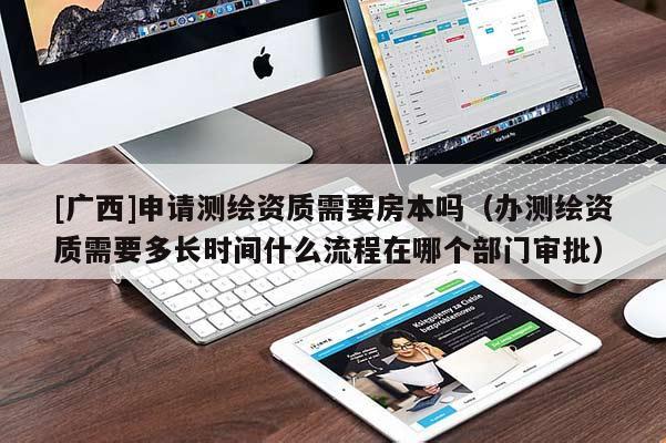 [广西]申请测绘资质需要房本吗（办测绘资质需要多长时间什么流程在哪个部门审批）