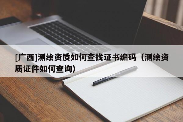 [广西]测绘资质如何查找证书编码（测绘资质证件如何查询）