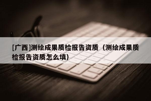 [广西]测绘成果质检报告资质（测绘成果质检报告资质怎么填）
