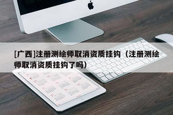 [广西]注册测绘师取消资质挂钩（注册测绘师取消资质挂钩了吗）