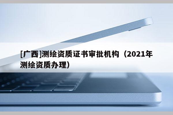 [广西]测绘资质证书审批机构（2021年测绘资质办理）