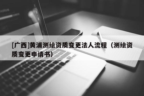 [广西]黄浦测绘资质变更法人流程（测绘资质变更申请书）
