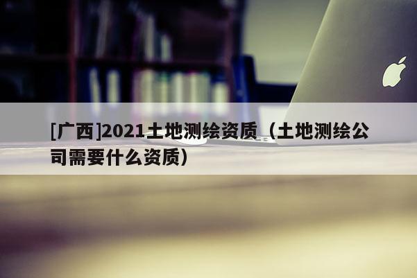 [广西]2021土地测绘资质（土地测绘公司需要什么资质）