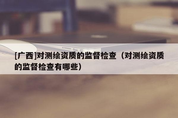 [广西]对测绘资质的监督检查（对测绘资质的监督检查有哪些）