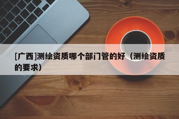 [广西]测绘资质哪个部门管的好（测绘资质的要求）