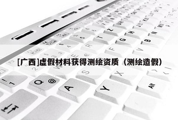 [广西]虚假材料获得测绘资质（测绘造假）