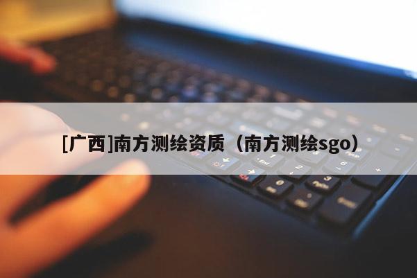 [广西]南方测绘资质（南方测绘sgo）