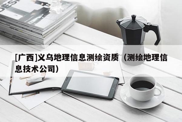 [广西]义乌地理信息测绘资质（测绘地理信息技术公司）