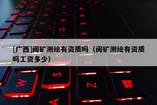 [广西]闽矿测绘有资质吗（闽矿测绘有资质吗工资多少）