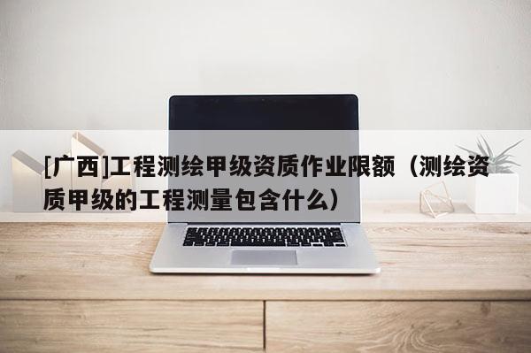 [广西]工程测绘甲级资质作业限额（测绘资质甲级的工程测量包含什么）
