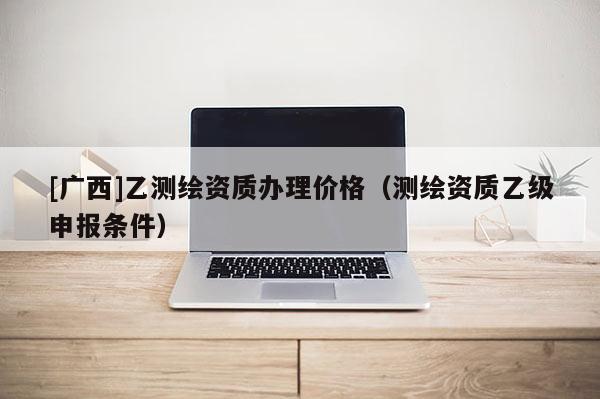 [广西]乙测绘资质办理价格（测绘资质乙级申报条件）