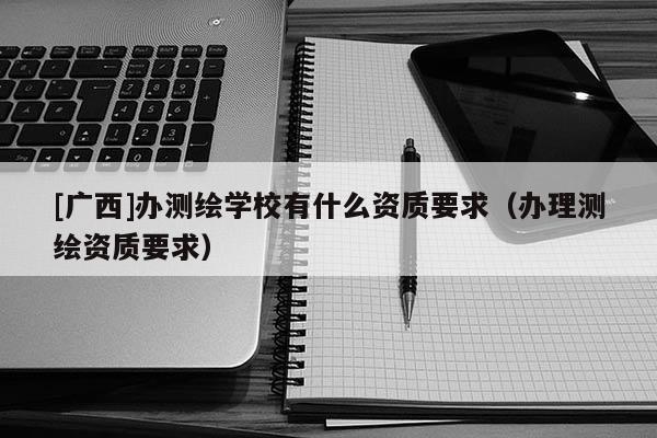 [广西]办测绘学校有什么资质要求（办理测绘资质要求）