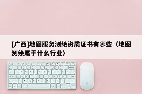 [广西]地图服务测绘资质证书有哪些（地图测绘属于什么行业）