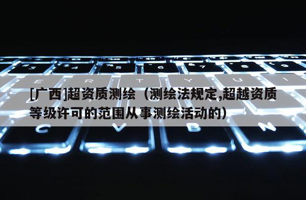 [广西]超资质测绘（测绘法规定,超越资质等级许可的范围从事测绘活动的）