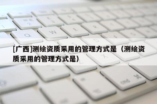 [广西]测绘资质采用的管理方式是（测绘资质采用的管理方式是）