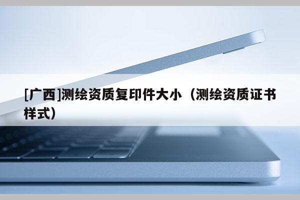 [广西]测绘资质复印件大小（测绘资质证书样式）