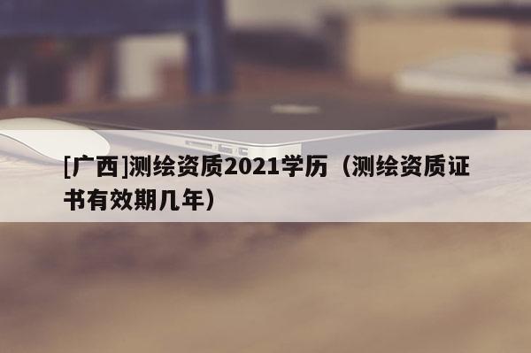 [广西]测绘资质2021学历（测绘资质证书有效期几年）