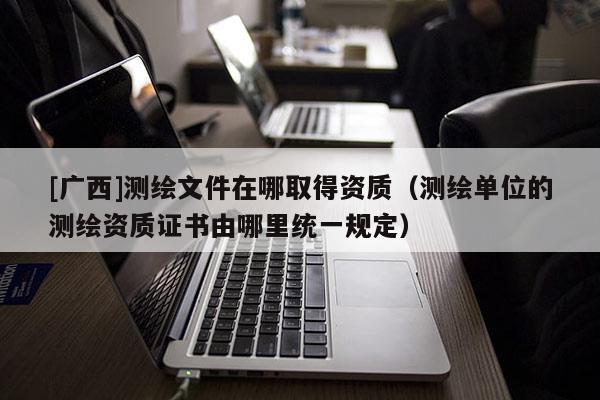[广西]测绘文件在哪取得资质（测绘单位的测绘资质证书由哪里统一规定）