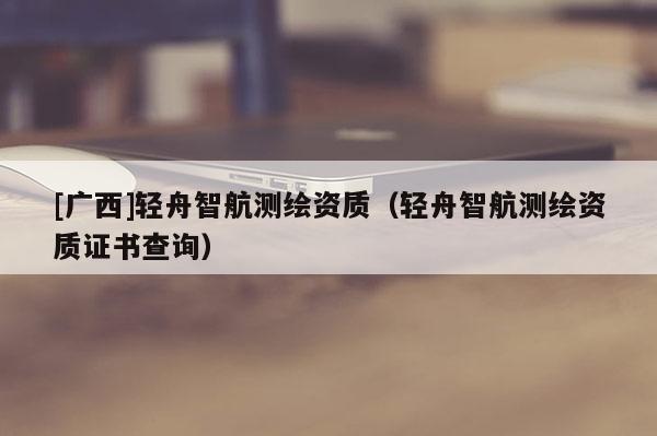 [广西]轻舟智航测绘资质（轻舟智航测绘资质证书查询）