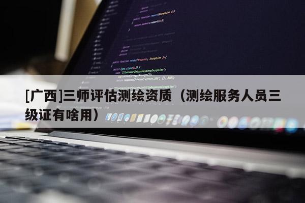 [广西]三师评估测绘资质（测绘服务人员三级证有啥用）