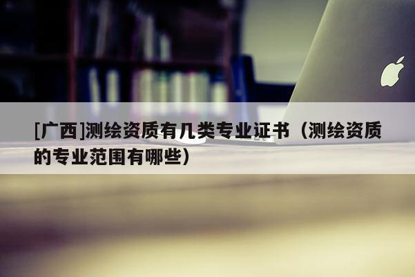 [广西]测绘资质有几类专业证书（测绘资质的专业范围有哪些）