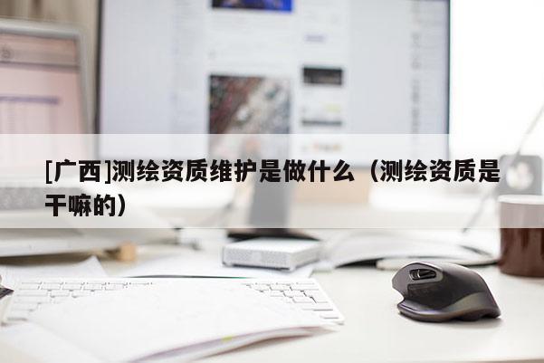 [广西]测绘资质维护是做什么（测绘资质是干嘛的）