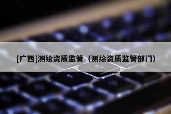 [广西]测绘资质监管（测绘资质监管部门）