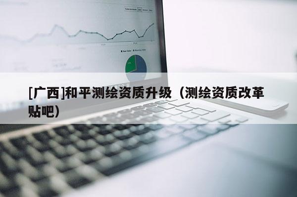 [广西]和平测绘资质升级（测绘资质改革 贴吧）
