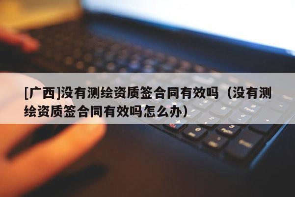 [广西]没有测绘资质签合同有效吗（没有测绘资质签合同有效吗怎么办）