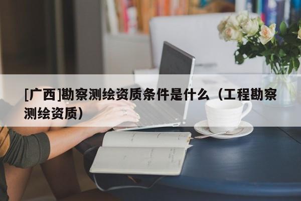 [广西]勘察测绘资质条件是什么（工程勘察测绘资质）