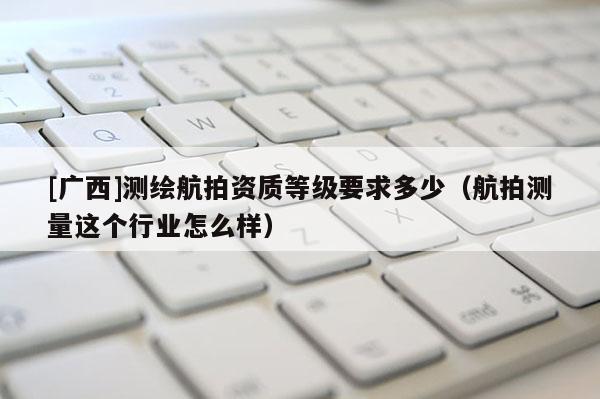 [广西]测绘航拍资质等级要求多少（航拍测量这个行业怎么样）