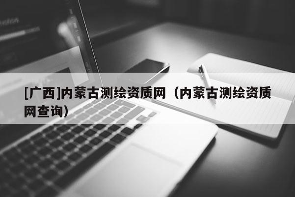 [广西]内蒙古测绘资质网（内蒙古测绘资质网查询）
