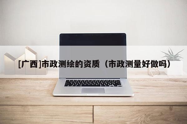 [广西]市政测绘的资质（市政测量好做吗）