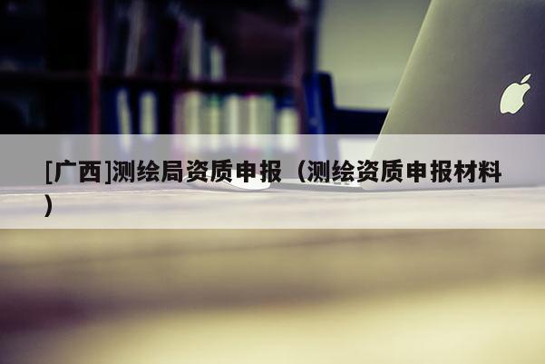 [广西]测绘局资质申报（测绘资质申报材料）