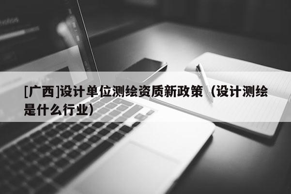 [广西]设计单位测绘资质新政策（设计测绘是什么行业）