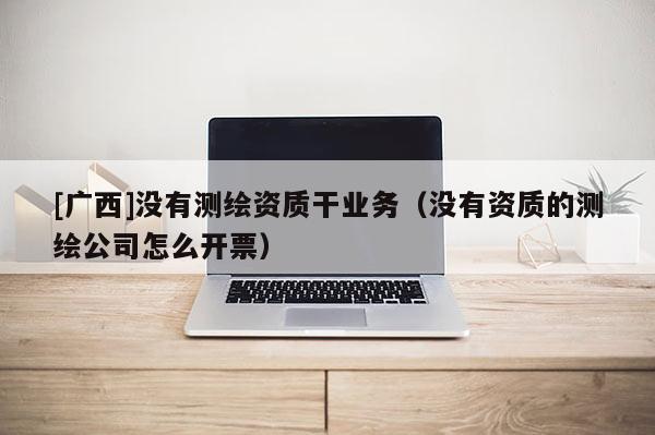 [广西]没有测绘资质干业务（没有资质的测绘公司怎么开票）