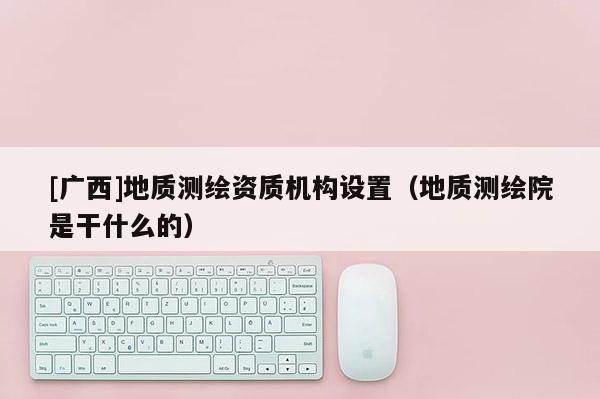 [广西]地质测绘资质机构设置（地质测绘院是干什么的）