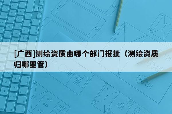 [广西]测绘资质由哪个部门报批（测绘资质归哪里管）