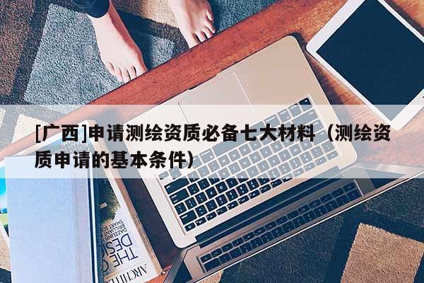 [广西]申请测绘资质必备七大材料（测绘资质申请的基本条件）