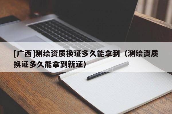 [广西]测绘资质换证多久能拿到（测绘资质换证多久能拿到新证）