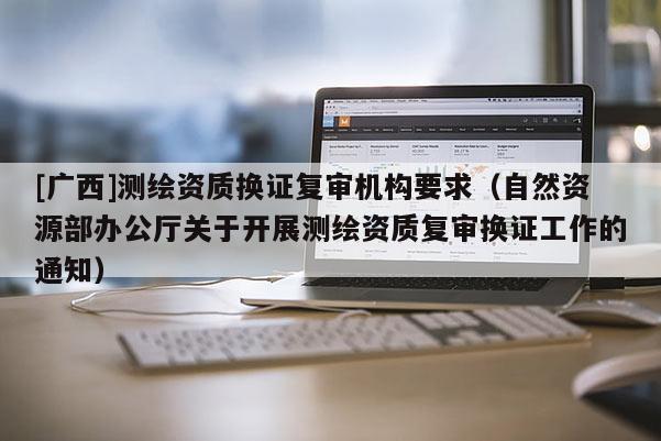 [广西]测绘资质换证复审机构要求（自然资源部办公厅关于开展测绘资质复审换证工作的通知）