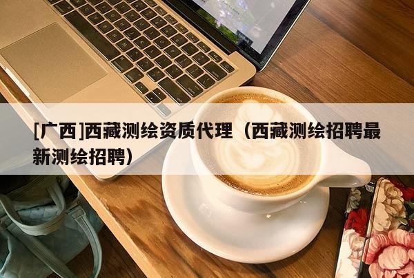[广西]西藏测绘资质代理（西藏测绘招聘最新测绘招聘）